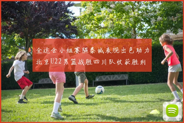 全运会小组赛隰泰诚表现出色助力北京U22男篮战胜四川队收获胜利