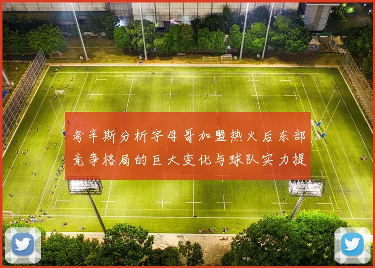 考辛斯分析字母哥加盟热火后东部竞争格局的巨大变化与球队实力提升