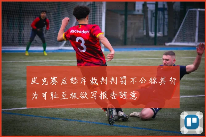 皮克赛后怒斥裁判判罚不公称其行为可耻至极欲写报告随意