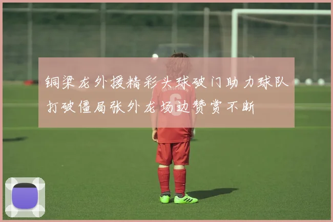 铜梁龙外援精彩头球破门助力球队打破僵局张外龙场边赞赏不断