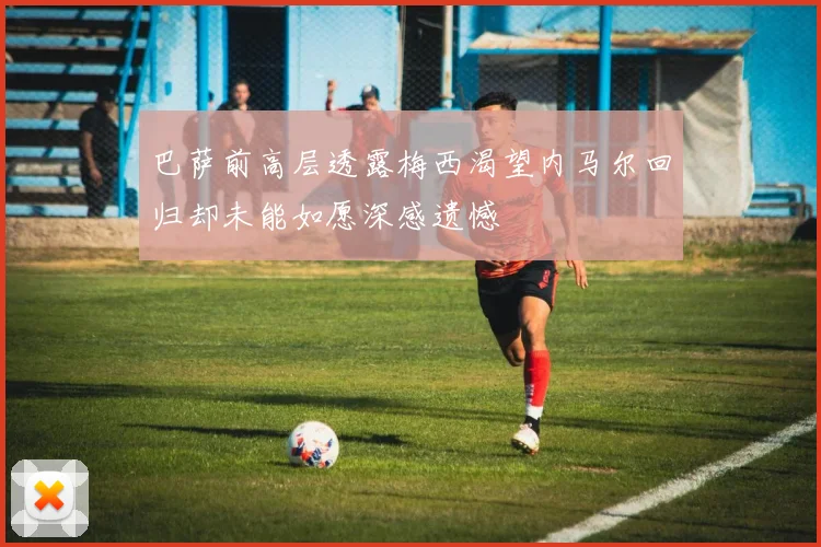 巴萨前高层透露梅西渴望内马尔回归却未能如愿深感遗憾