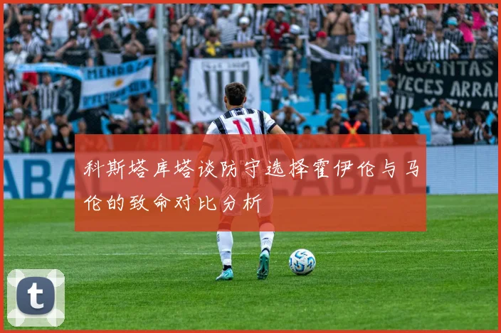 科斯塔库塔谈防守选择霍伊伦与马伦的致命对比分析