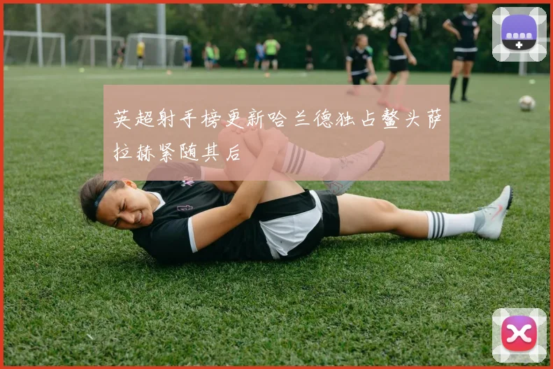 英超射手榜更新哈兰德独占鳌头萨拉赫紧随其后