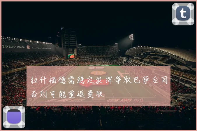 拉什福德需稳定发挥争取巴萨合同否则可能重返曼联