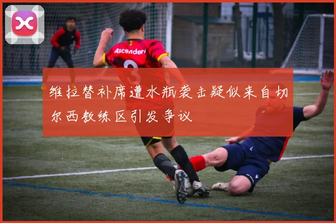 维拉替补席遭水瓶袭击疑似来自切尔西教练区引发争议