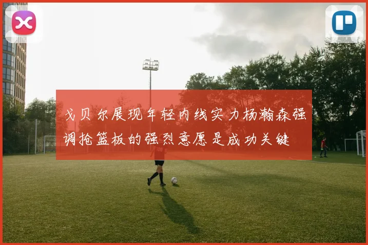 戈贝尔展现年轻内线实力杨瀚森强调抢篮板的强烈意愿是成功关键