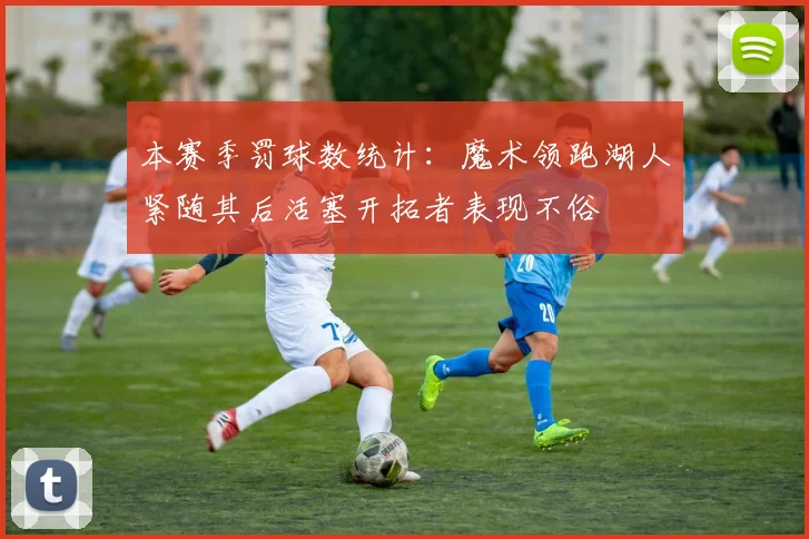 本赛季罚球数统计：魔术领跑湖人紧随其后活塞开拓者表现不俗