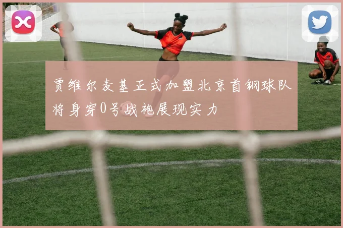 贾维尔麦基正式加盟北京首钢球队将身穿0号战袍展现实力