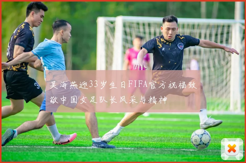 吴海燕迎33岁生日FIFA官方祝福致敬中国女足队长风采与精神