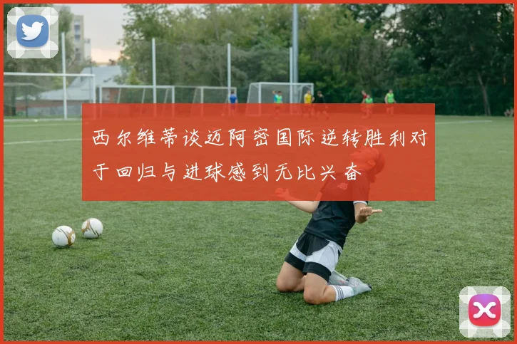 西尔维蒂谈迈阿密国际逆转胜利对于回归与进球感到无比兴奋