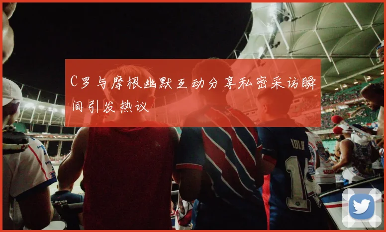 C罗与摩根幽默互动分享私密采访瞬间引发热议