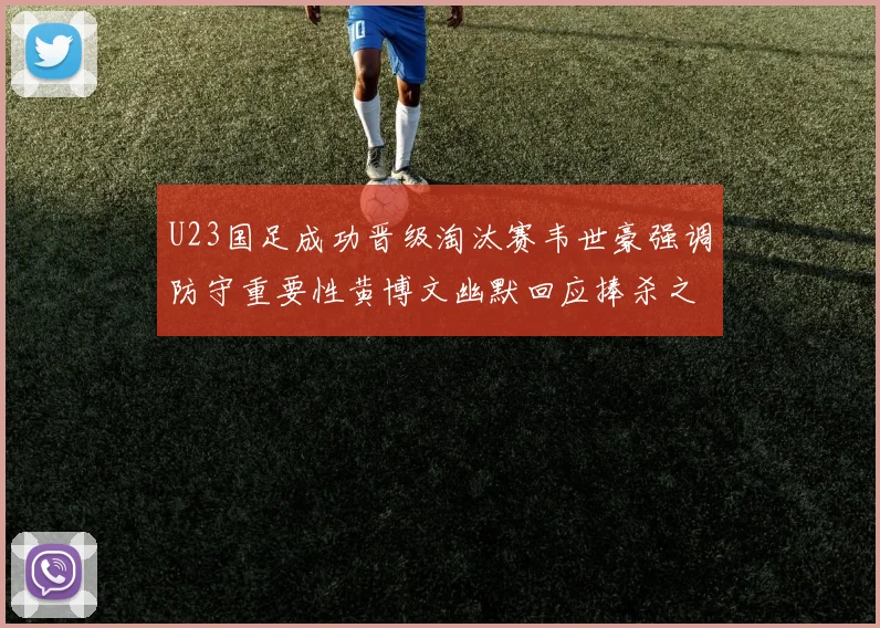 U23国足成功晋级淘汰赛韦世豪强调防守重要性黄博文幽默回应捧杀之说