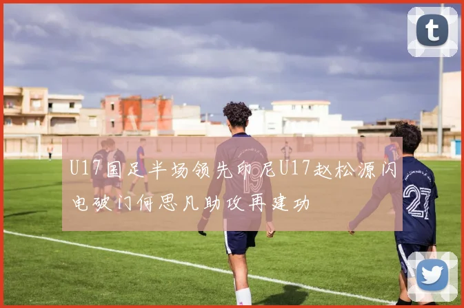 U17国足半场领先印尼U17赵松源闪电破门何思凡助攻再建功