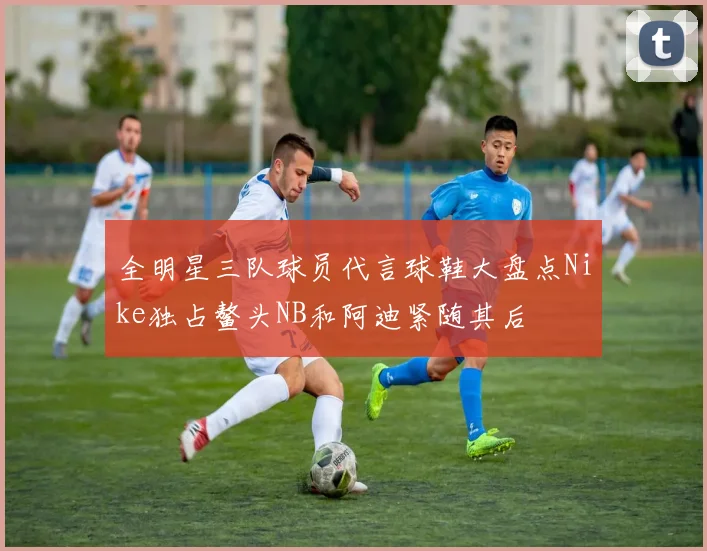 全明星三队球员代言球鞋大盘点Nike独占鳌头NB和阿迪紧随其后