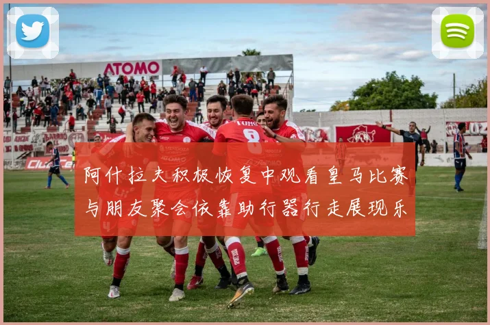 阿什拉夫积极恢复中观看皇马比赛与朋友聚会依靠助行器行走展现乐观态度