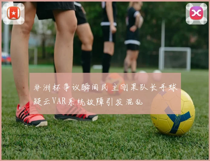 非洲杯争议瞬间民主刚果队长手球疑云VAR系统故障引发混乱