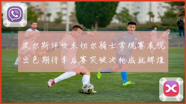 皮尔斯评价米切尔骑士常规赛表现出色期待季后赛突破次轮成就辉煌