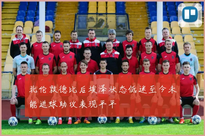 北伦敦德比后埃泽状态低迷至今未能进球助攻表现平平