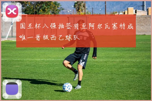 国王杯八强抽签将至阿尔瓦塞特成唯一晋级西乙球队