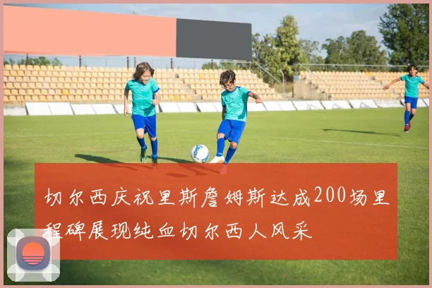 切尔西庆祝里斯詹姆斯达成200场里程碑展现纯血切尔西人风采