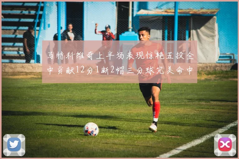 马特科维奇上半场表现惊艳五投全中贡献12分1断2帽三分球完美命中