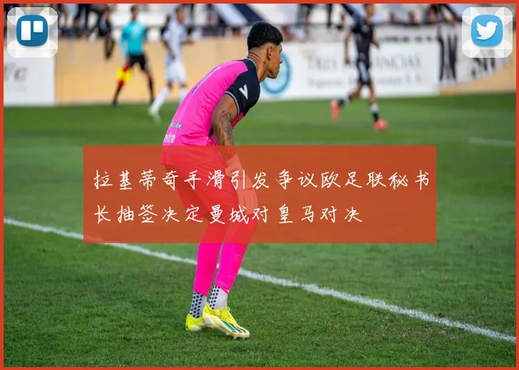 拉基蒂奇手滑引发争议欧足联秘书长抽签决定曼城对皇马对决