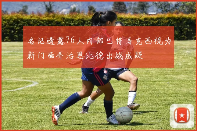 名记透露76人内部已将马克西视为新门面乔治恩比德出战成疑