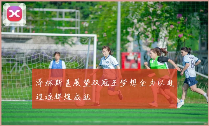 泽林斯基展望双冠王梦想全力以赴追逐辉煌成就