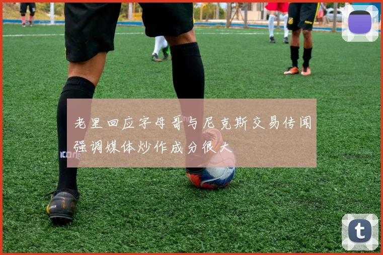 老里回应字母哥与尼克斯交易传闻强调媒体炒作成分很大