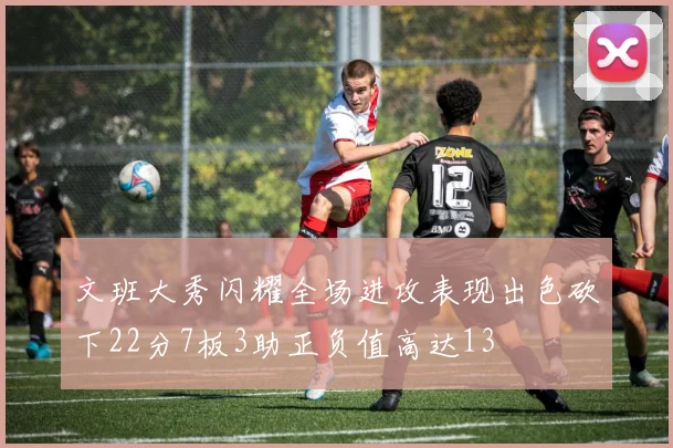 文班大秀闪耀全场进攻表现出色砍下22分7板3助正负值高达13