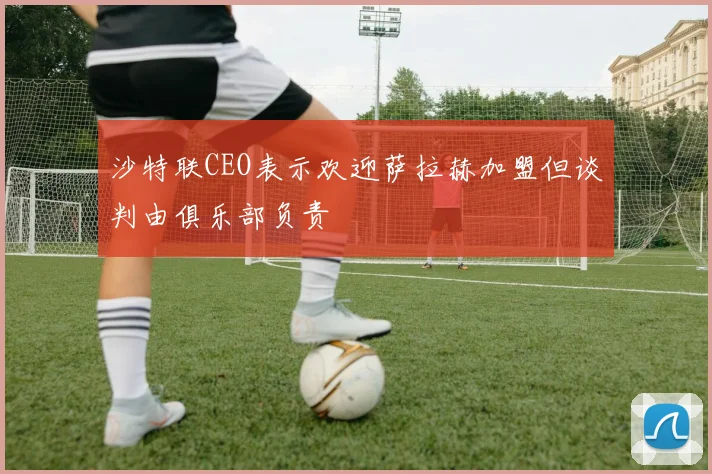 沙特联CEO表示欢迎萨拉赫加盟但谈判由俱乐部负责