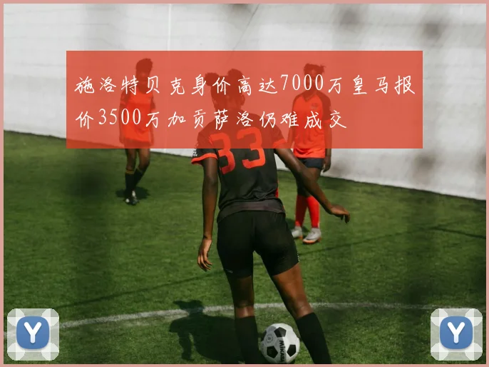 施洛特贝克身价高达7000万皇马报价3500万加贡萨洛仍难成交