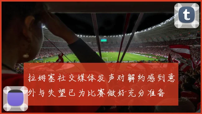 拉姆塞社交媒体发声对解约感到意外与失望已为比赛做好充分准备