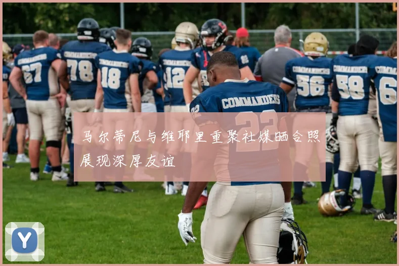 马尔蒂尼与维耶里重聚社媒晒合照展现深厚友谊