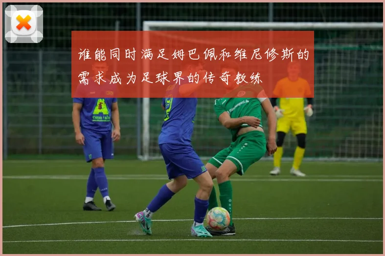 谁能同时满足姆巴佩和维尼修斯的需求成为足球界的传奇教练