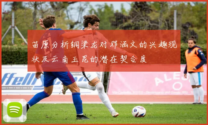 苗原分析铜梁龙对邓涵文的兴趣现状及云南玉昆的潜在契合度