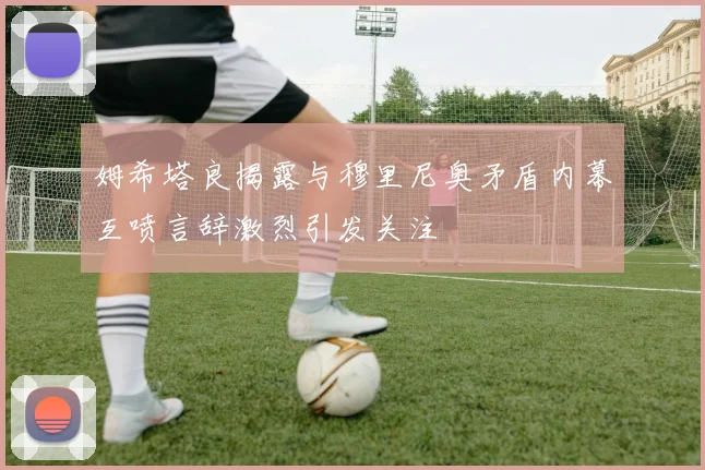 姆希塔良揭露与穆里尼奥矛盾内幕互喷言辞激烈引发关注