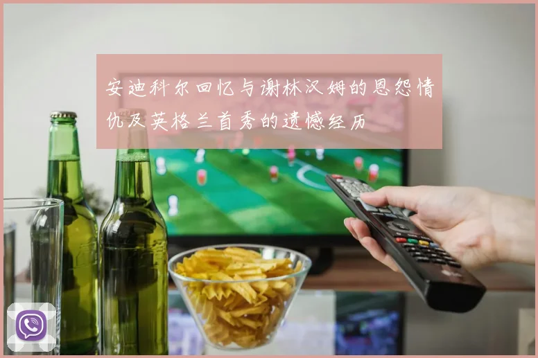 安迪科尔回忆与谢林汉姆的恩怨情仇及英格兰首秀的遗憾经历