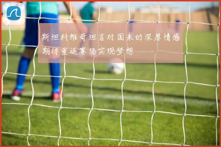 斯坦科维奇坦言对国米的深厚情感期待重返赛场实现梦想
